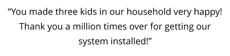 “You made three kids in our household very happy!  Thank you a million times over for getting our system installed!”