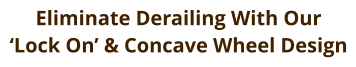 Eliminate Derailing With Our  ‘Lock On’ & Concave Wheel Design