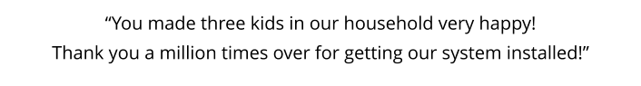 “You made three kids in our household very happy!  Thank you a million times over for getting our system installed!”