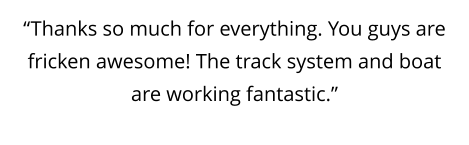 “Thanks so much for everything. You guys are fricken awesome! The track system and boat are working fantastic.”