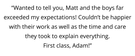 “Wanted to tell you, Matt and the boys far exceeded my expectations! Couldn’t be happier with their work as well as the time and care they took to explain everything.  First class, Adam!”