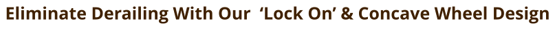 Eliminate Derailing With Our  ‘Lock On’ & Concave Wheel Design